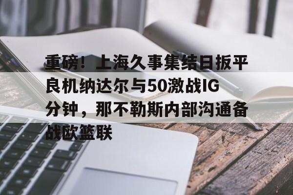 开元体育- 重磅！上海久事集结日扳平良机纳达尔与50激战IG分钟，那不勒斯内部沟通备战欧篮联
