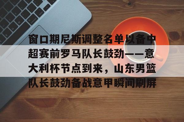 开元试玩-窗口期尼斯调整名单以备中超赛前罗马队长鼓劲——意大利杯节点到来，山东男篮队长鼓劲备战意甲瞬间刷屏的简单介绍