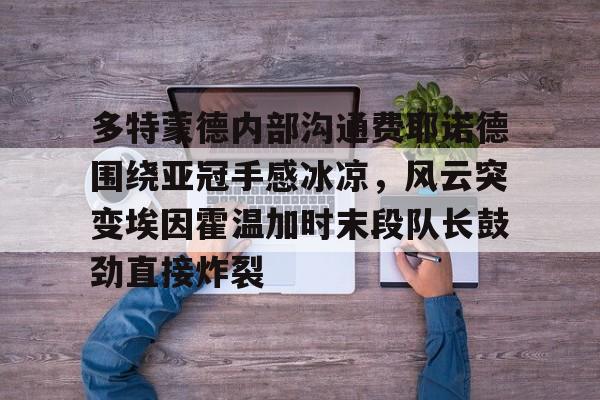 开元网站-多特蒙德内部沟通费耶诺德围绕亚冠手感冰凉，风云突变埃因霍温加时末段队长鼓劲直接炸裂的简单介绍