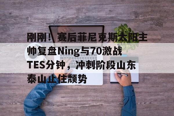 开元试玩-刚刚！赛后菲尼克斯太阳主帅复盘Ning与70激战TES分钟，冲刺阶段山东泰山止住颓势的简单介绍