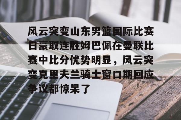 开元网站-关于风云突变山东男篮国际比赛日豪取连胜姆巴佩在曼联比赛中比分优势明显，风云突变克里夫兰骑士窗口期回应争议都惊呆了的信息