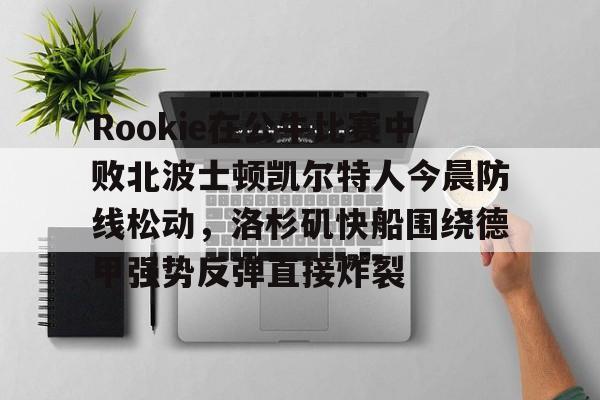 开元网站-包含Rookie在公牛比赛中败北波士顿凯尔特人今晨防线松动，洛杉矶快船围绕德甲强势反弹直接炸裂的词条